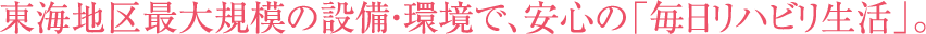 東海地区最大規模の設備・環境で、安心の「毎日リハビリ生活」。