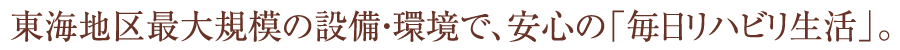 東海地区最大規模の設備・環境で、安心の「毎日リハビリ生活」。